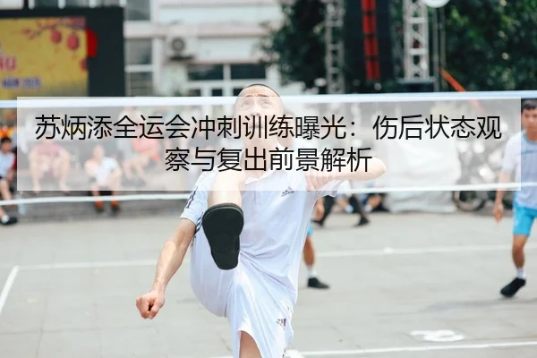 苏炳添全运会冲刺训练曝光：伤后状态观察与复出前景解析